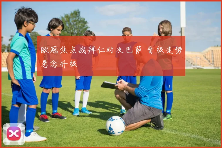 欧冠焦点战拜仁对决巴萨 晋级走势悬念升级