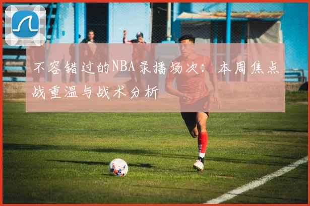 不容错过的NBA录播场次：本周焦点战重温与战术分析