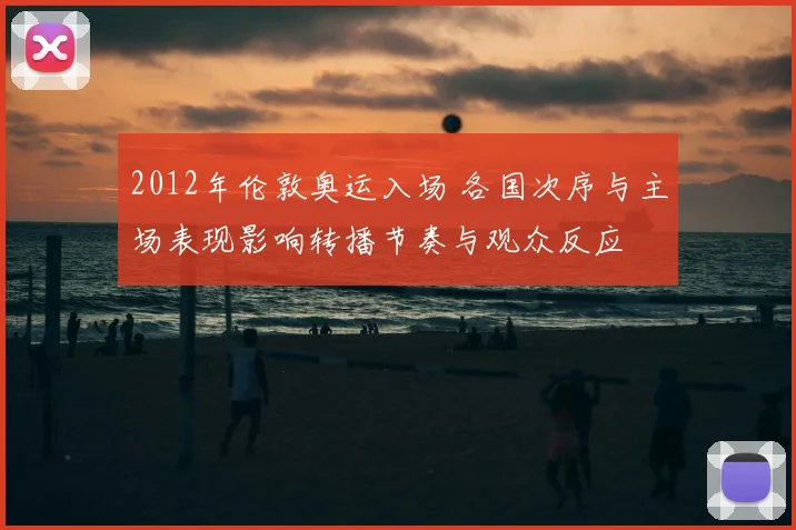 2012年伦敦奥运入场 各国次序与主场表现影响转播节奏与观众反应