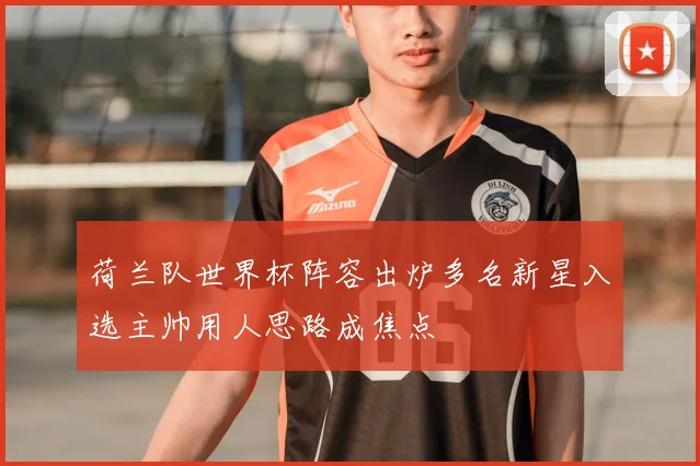 荷兰队世界杯阵容出炉多名新星入选主帅用人思路成焦点