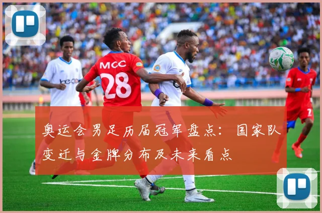 奥运会男足历届冠军盘点：国家队变迁与金牌分布及未来看点