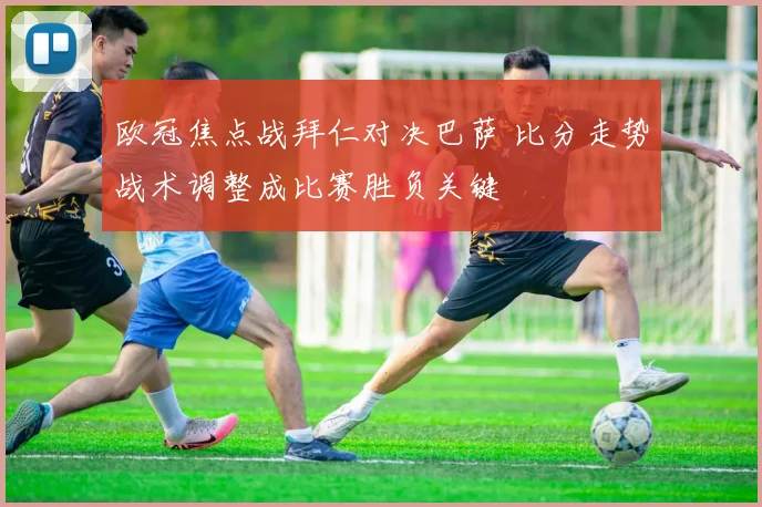 欧冠焦点战拜仁对决巴萨 比分走势战术调整成比赛胜负关键