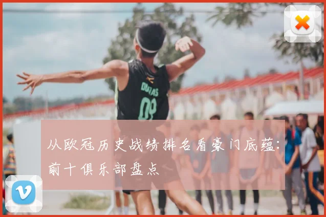 从欧冠历史战绩排名看豪门底蕴：前十俱乐部盘点