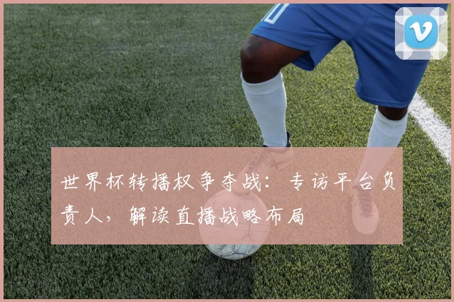 世界杯转播权争夺战：专访平台负责人，解读直播战略布局