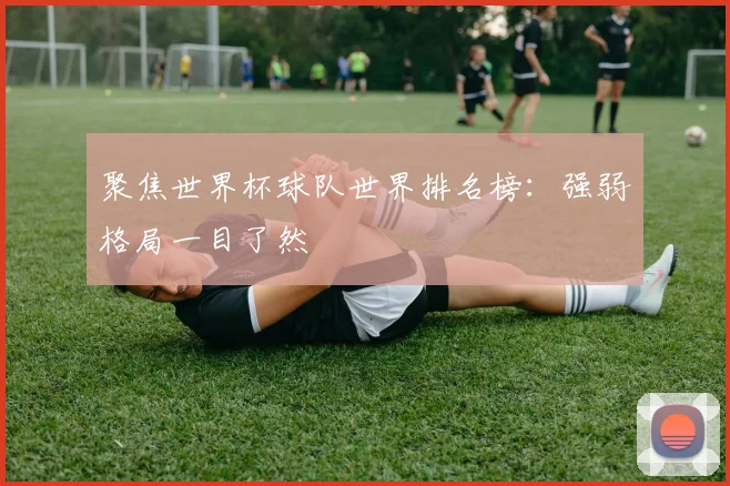 聚焦世界杯球队世界排名榜：强弱格局一目了然