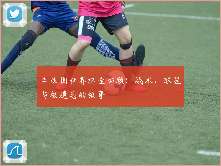 年法国世界杯全回顾:战术、球星与被遗忘的故事