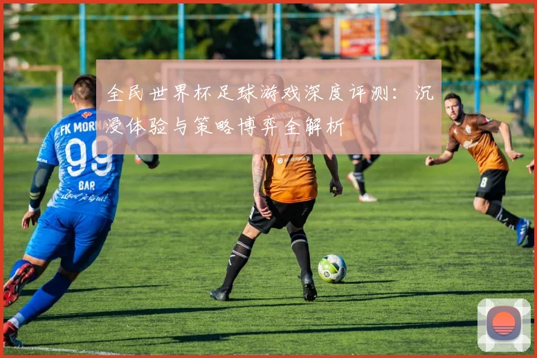 全民世界杯足球游戏深度评测：沉浸体验与策略博弈全解析