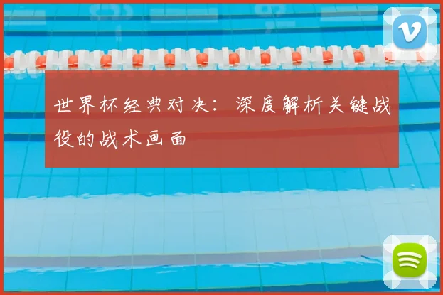 世界杯经典对决：深度解析关键战役的战术画面