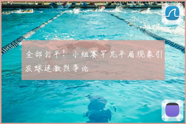 全部打平！小组赛罕见平局现象引发球迷激烈争论