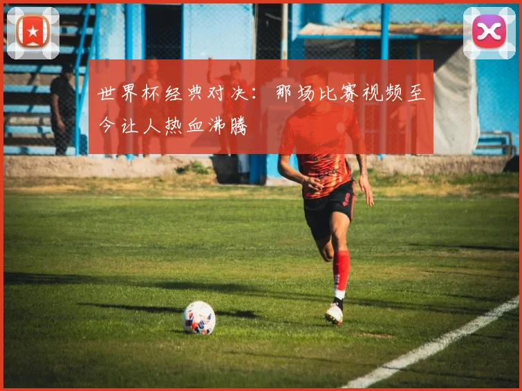 世界杯经典对决：那场比赛视频至今让人热血沸腾