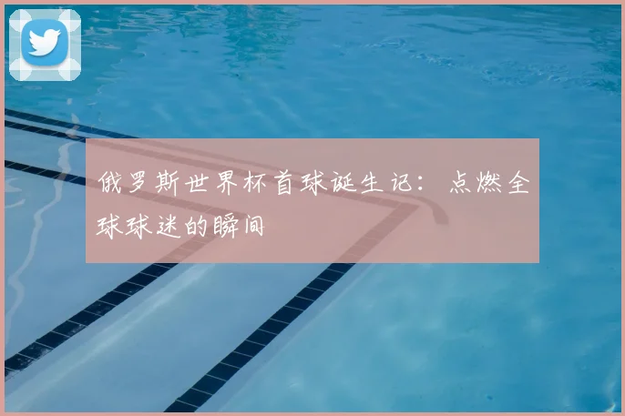 俄罗斯世界杯首球诞生记:点燃全球球迷的瞬间